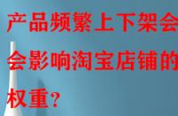 產(chǎn)品頻繁上下架會(huì)不會(huì)影響淘寶店鋪的權(quán)重？