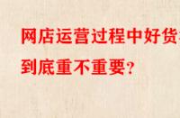 網(wǎng)店運營過程中好貨源到底重不重要？